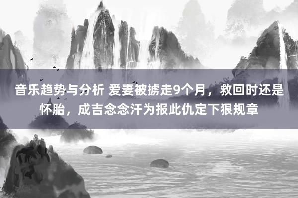 音乐趋势与分析 爱妻被掳走9个月，救回时还是怀胎，成吉念念汗为报此仇定下狠规章