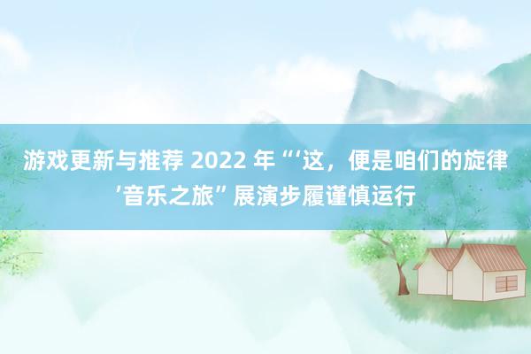 游戏更新与推荐 2022 年“‘这，便是咱们的旋律’音乐之旅”展演步履谨慎运行