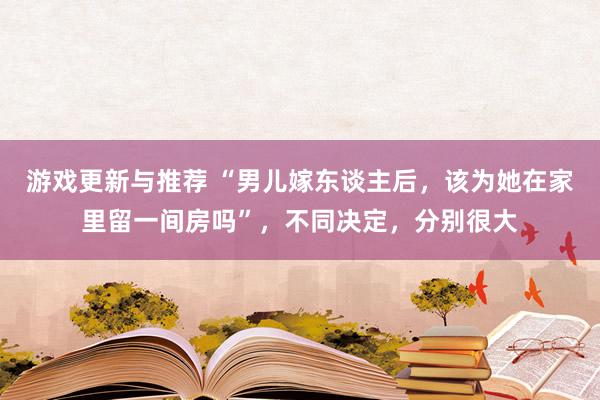 游戏更新与推荐 “男儿嫁东谈主后，该为她在家里留一间房吗”，不同决定，分别很大