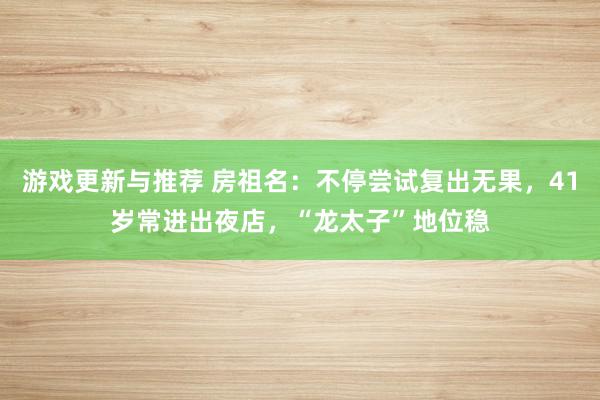 游戏更新与推荐 房祖名：不停尝试复出无果，41岁常进出夜店，“龙太子”地位稳