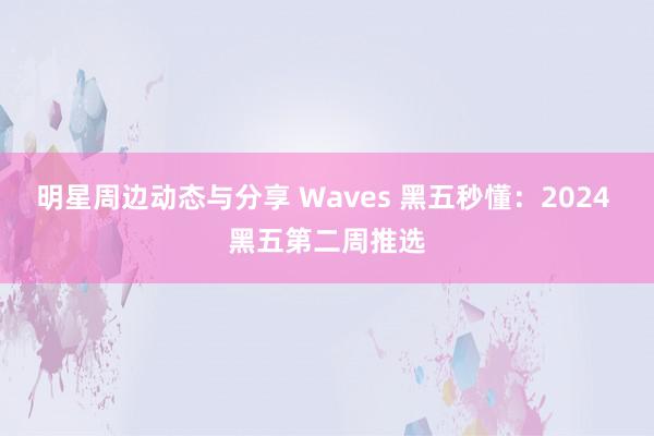 明星周边动态与分享 Waves 黑五秒懂：2024 黑五第二周推选