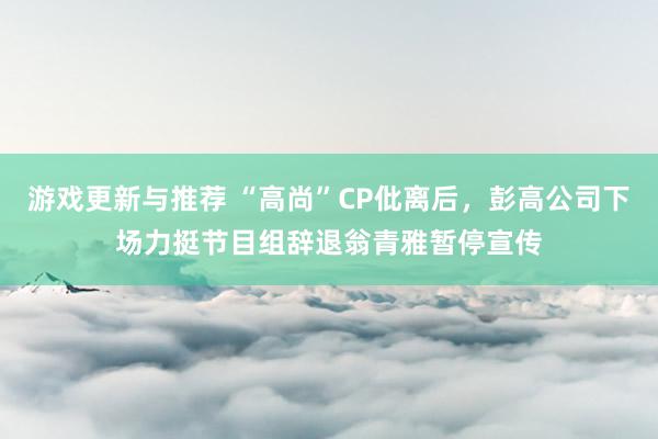 游戏更新与推荐 “高尚”CP仳离后，彭高公司下场力挺节目组辞退翁青雅暂停宣传