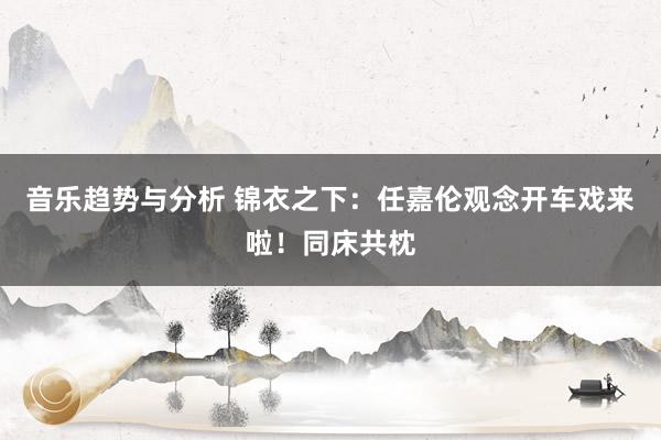 音乐趋势与分析 锦衣之下：任嘉伦观念开车戏来啦！同床共枕