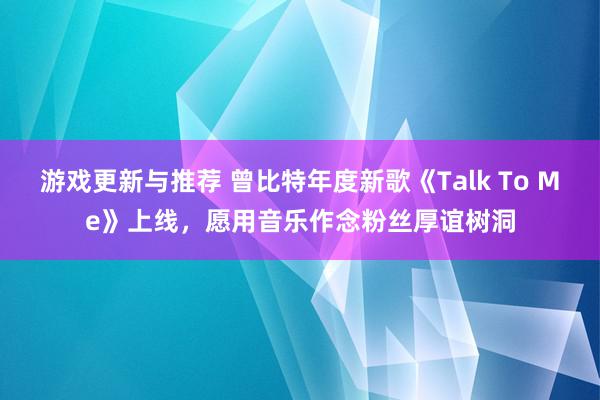 游戏更新与推荐 曾比特年度新歌《Talk To Me》上线，愿用音乐作念粉丝厚谊树洞