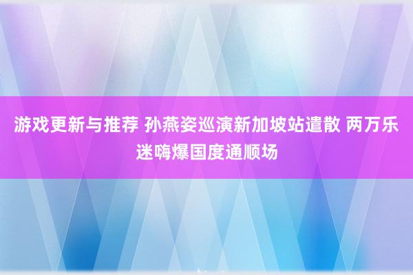 游戏更新与推荐 孙燕姿巡演新加坡站遣散 两万乐迷嗨爆国度通顺场