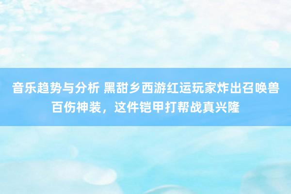 音乐趋势与分析 黑甜乡西游红运玩家炸出召唤兽百伤神装，这件铠甲打帮战真兴隆