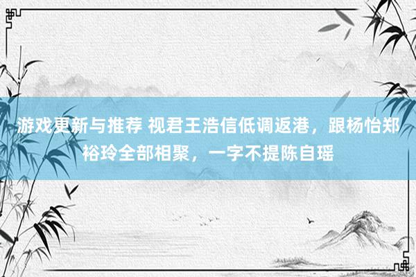 游戏更新与推荐 视君王浩信低调返港，跟杨怡郑裕玲全部相聚，一字不提陈自瑶