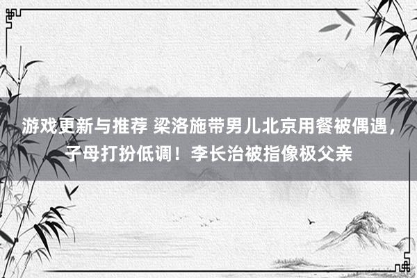 游戏更新与推荐 梁洛施带男儿北京用餐被偶遇，子母打扮低调！李长治被指像极父亲