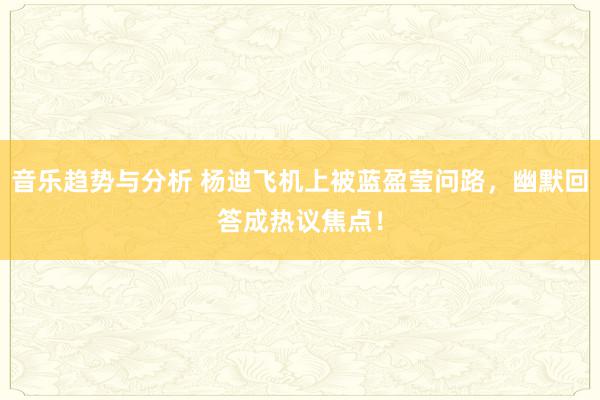 音乐趋势与分析 杨迪飞机上被蓝盈莹问路，幽默回答成热议焦点！