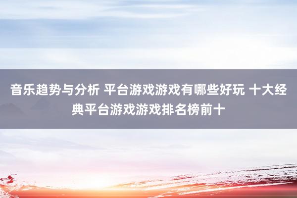 音乐趋势与分析 平台游戏游戏有哪些好玩 十大经典平台游戏游戏排名榜前十