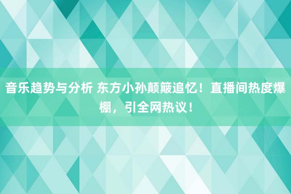 音乐趋势与分析 东方小孙颠簸追忆！直播间热度爆棚，引全网热议！