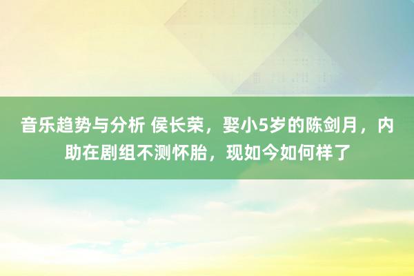 音乐趋势与分析 侯长荣，娶小5岁的陈剑月，内助在剧组不测怀胎，现如今如何样了