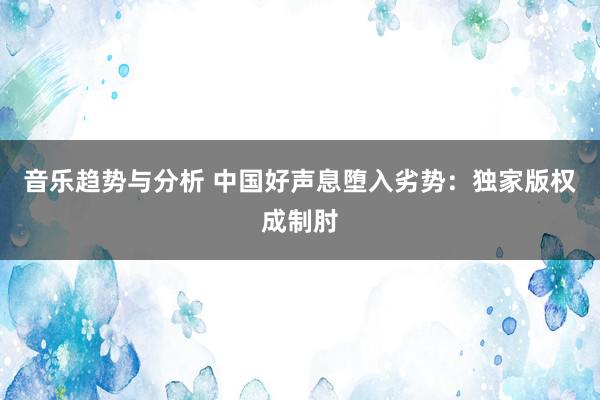 音乐趋势与分析 中国好声息堕入劣势：独家版权成制肘