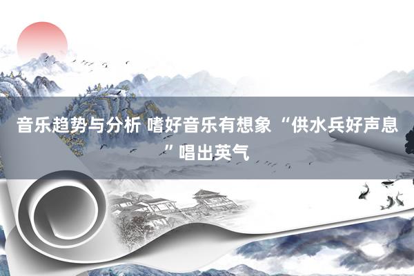 音乐趋势与分析 嗜好音乐有想象 “供水兵好声息”唱出英气