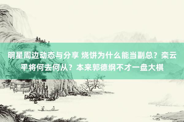 明星周边动态与分享 烧饼为什么能当副总？栾云平将何去何从？本来郭德纲不才一盘大棋