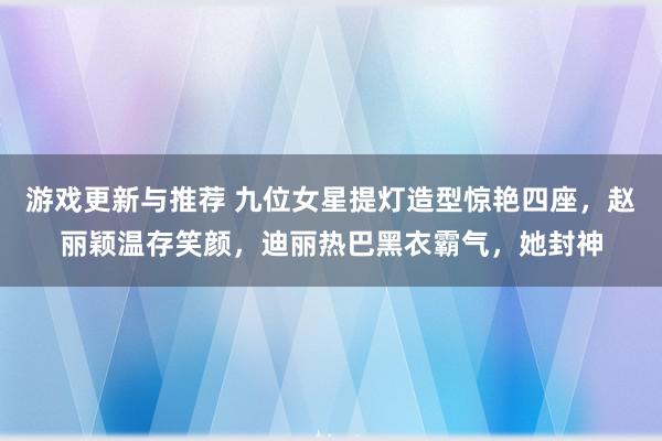 游戏更新与推荐 九位女星提灯造型惊艳四座，赵丽颖温存笑颜，迪丽热巴黑衣霸气，她封神