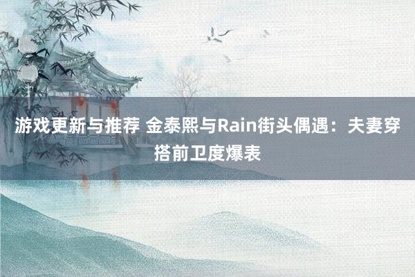 游戏更新与推荐 金泰熙与Rain街头偶遇：夫妻穿搭前卫度爆表