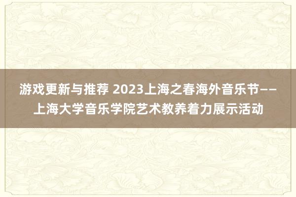 游戏更新与推荐 2023上海之春海外音乐节——上海大学音乐学院艺术教养着力展示活动