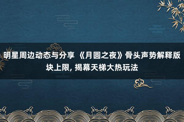 明星周边动态与分享 《月圆之夜》骨头声势解释版块上限, 揭幕天梯大热玩法