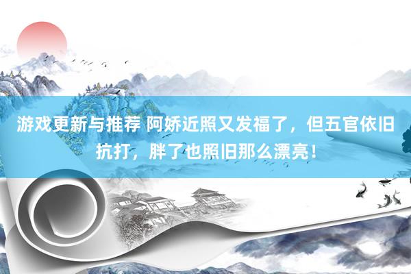 游戏更新与推荐 阿娇近照又发福了，但五官依旧抗打，胖了也照旧那么漂亮！