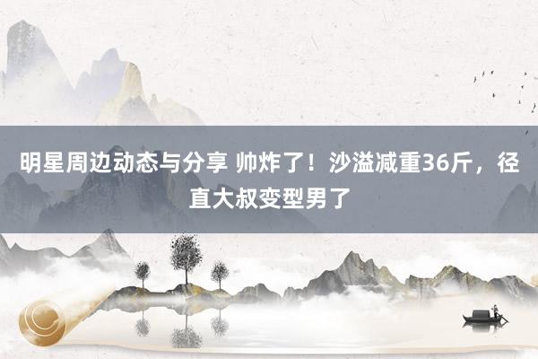 明星周边动态与分享 帅炸了！沙溢减重36斤，径直大叔变型男了