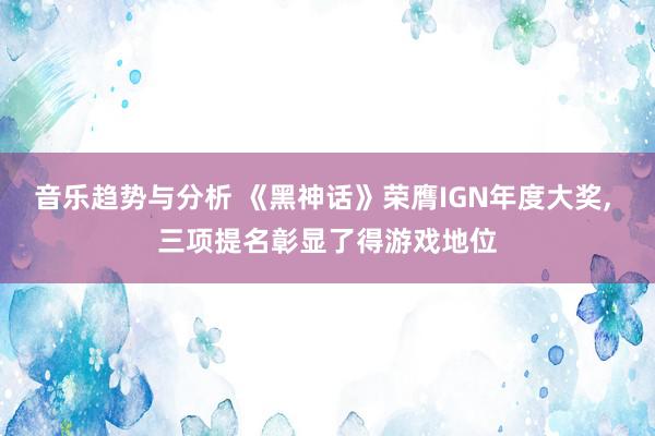 音乐趋势与分析 《黑神话》荣膺IGN年度大奖, 三项提名彰显了得游戏地位