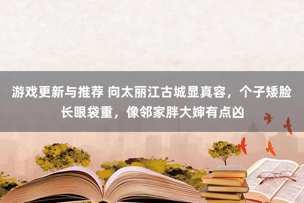 游戏更新与推荐 向太丽江古城显真容，个子矮脸长眼袋重，像邻家胖大婶有点凶