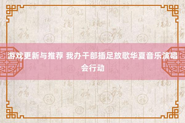 游戏更新与推荐 我办干部插足放歌华夏音乐演唱会行动