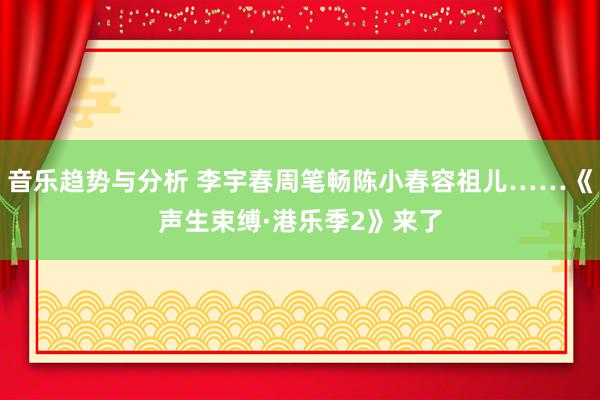 音乐趋势与分析 李宇春周笔畅陈小春容祖儿……《声生束缚·港乐季2》来了