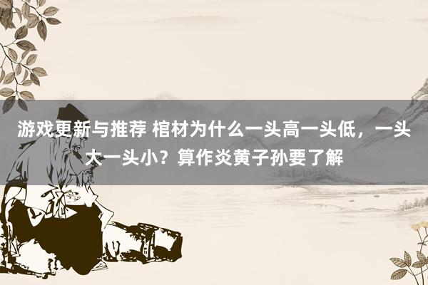 游戏更新与推荐 棺材为什么一头高一头低，一头大一头小？算作炎黄子孙要了解