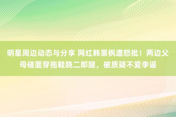 明星周边动态与分享 网红韩景枫遭怒批！两边父母碰面穿拖鞋跷二郎腿，被质疑不爱李谣