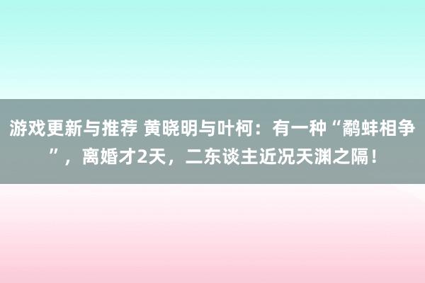 游戏更新与推荐 黄晓明与叶柯：有一种“鹬蚌相争”，离婚才2天，二东谈主近况天渊之隔！