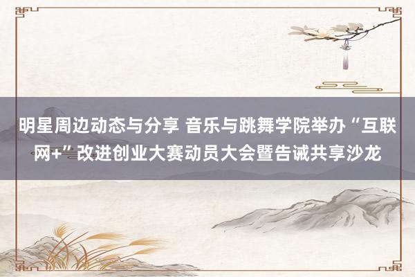 明星周边动态与分享 音乐与跳舞学院举办“互联网+”改进创业大赛动员大会暨告诫共享沙龙