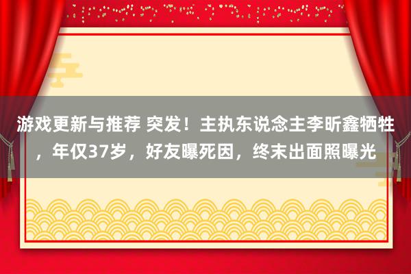 游戏更新与推荐 突发！主执东说念主李昕鑫牺牲，年仅37岁，好友曝死因，终末出面照曝光