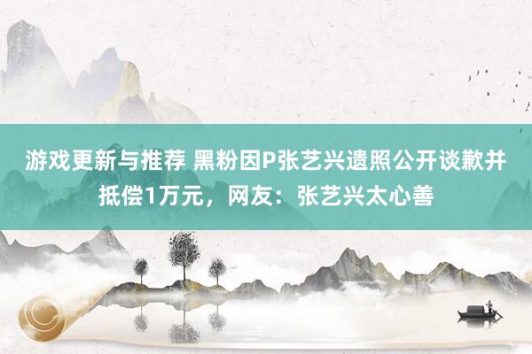 游戏更新与推荐 黑粉因P张艺兴遗照公开谈歉并抵偿1万元，网友：张艺兴太心善