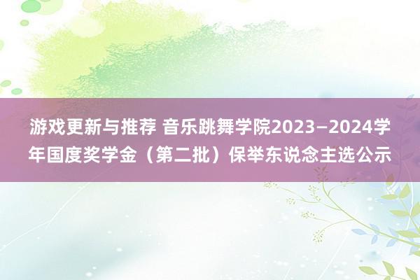 游戏更新与推荐 音乐跳舞学院2023—2024学年国度奖学金（第二批）保举东说念主选公示