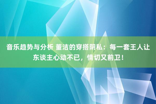 音乐趋势与分析 董洁的穿搭阴私：每一套王人让东谈主心动不已，情切又前卫！