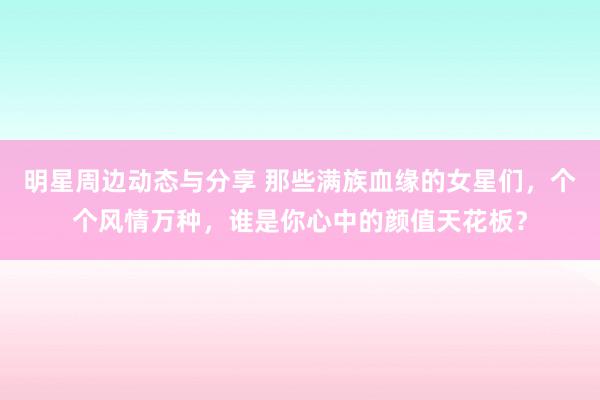 明星周边动态与分享 那些满族血缘的女星们，个个风情万种，谁是你心中的颜值天花板？