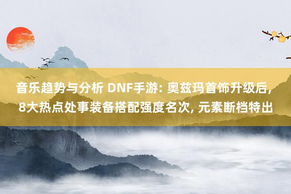 音乐趋势与分析 DNF手游: 奥兹玛首饰升级后, 8大热点处事装备搭配强度名次, 元素断档特出