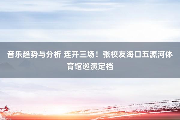 音乐趋势与分析 连开三场！张校友海口五源河体育馆巡演定档