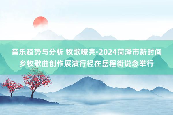 音乐趋势与分析 牧歌嘹亮·2024菏泽市新时间乡牧歌曲创作展演行径在岳程街说念举行