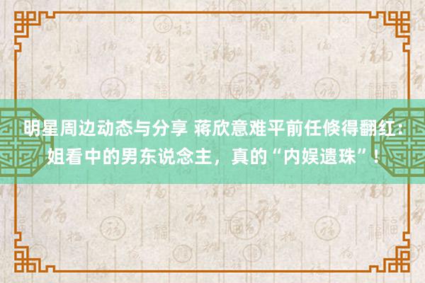 明星周边动态与分享 蒋欣意难平前任倏得翻红：姐看中的男东说念主，真的“内娱遗珠”！