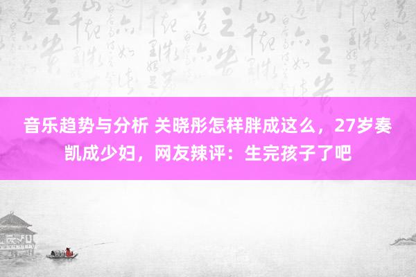 音乐趋势与分析 关晓彤怎样胖成这么，27岁奏凯成少妇，网友辣评：生完孩子了吧