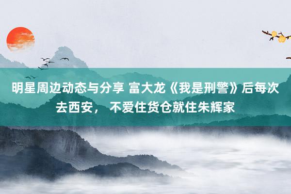 明星周边动态与分享 富大龙《我是刑警》后每次去西安， 不爱住货仓就住朱辉家