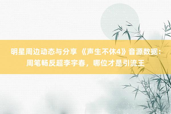 明星周边动态与分享 《声生不休4》音源数据：周笔畅反超李宇春，哪位才是引流王