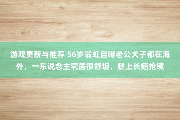 游戏更新与推荐 56岁翁虹自曝老公犬子都在海外，一东说念主茕居很舒坦，腿上长疤抢镜