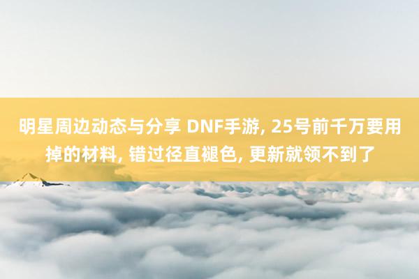 明星周边动态与分享 DNF手游, 25号前千万要用掉的材料, 错过径直褪色, 更新就领不到了