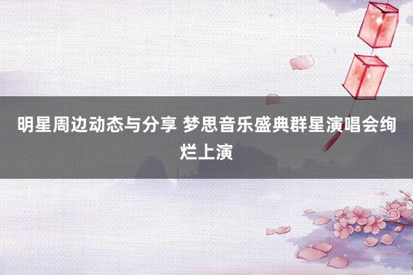 明星周边动态与分享 梦思音乐盛典群星演唱会绚烂上演