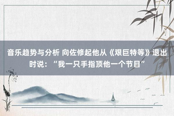 音乐趋势与分析 向佐修起他从《艰巨特等》退出时说：“我一只手指顶他一个节目”