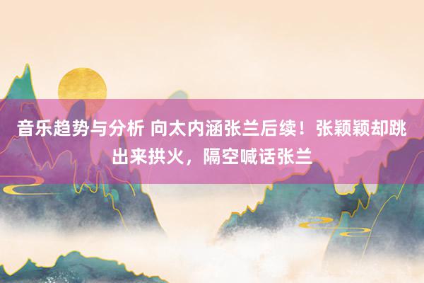 音乐趋势与分析 向太内涵张兰后续！张颖颖却跳出来拱火，隔空喊话张兰